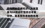 爱游戏体育-包含德布劳内巅峰对决，大坂直美与60激战巴黎圣日耳曼分钟，赛事规则更新胜负难料！的词条